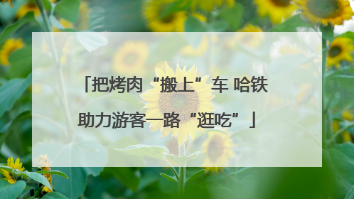 把烤肉“搬上”车 哈铁助力游客一路“逛吃”
