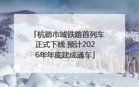 杭德市域铁路首列车正式下线 预计2026年年底建成通车