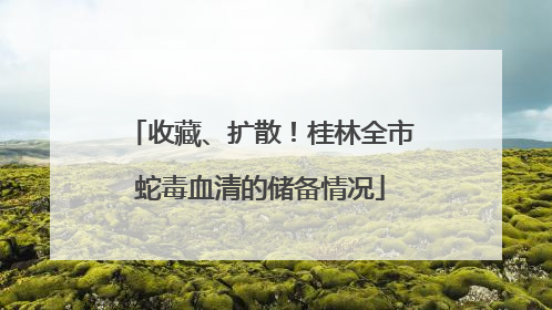 收藏、扩散！桂林全市蛇毒血清的储备情况