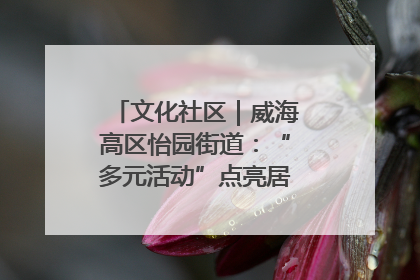 文化社区｜威海高区怡园街道：“多元活动”点亮居民“多彩生活”