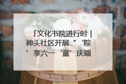 文化书院进行时｜神头社区开展“‘粽’享六一‘童’庆端午”主题系列活动