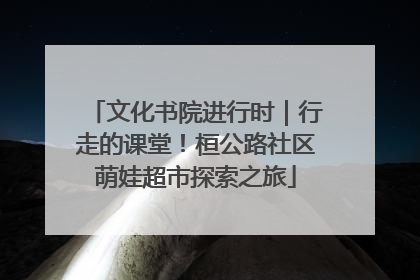 文化书院进行时｜行走的课堂！桓公路社区萌娃超市探索之旅