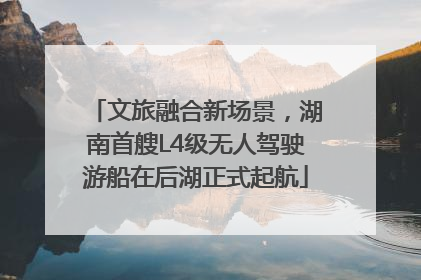 文旅融合新场景，湖南首艘L4级无人驾驶游船在后湖正式起航