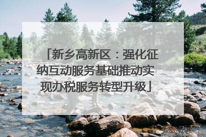 新乡高新区：强化征纳互动服务基础推动实现办税服务转型升级