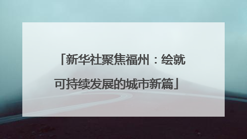 新华社聚焦福州：绘就可持续发展的城市新篇