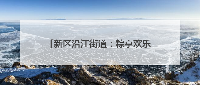 新区沿江街道：粽享欢乐端午情 民族团结一家亲