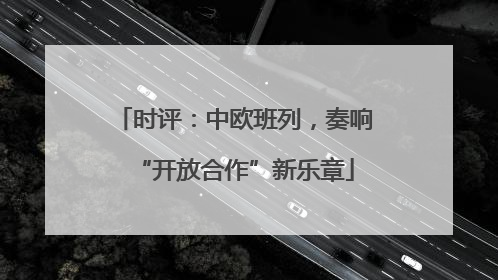 时评：中欧班列，奏响“开放合作”新乐章