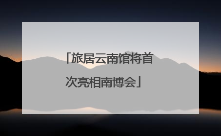 旅居云南馆将首次亮相南博会