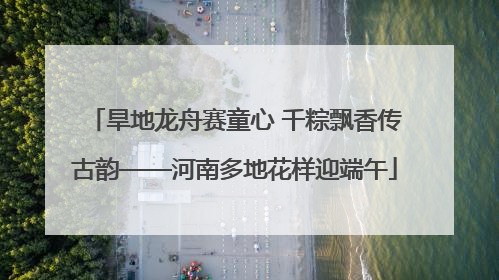 旱地龙舟赛童心 千粽飘香传古韵——河南多地花样迎端午