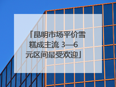 昆明市场平价雪糕成主流 3—6元区间最受欢迎