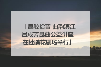 昆腔拾音 曲韵滨江 吕成芳昆曲公益讲座在杜鹃花剧场举行