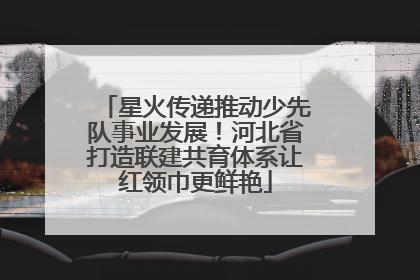 星火传递推动少先队事业发展！河北省打造联建共育体系让红领巾更鲜艳