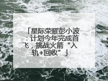 星际荣耀彭小波：计划今年完成首飞，挑战火箭“入轨+回收”