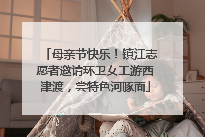 母亲节快乐！镇江志愿者邀请环卫女工游西津渡，尝特色河豚面