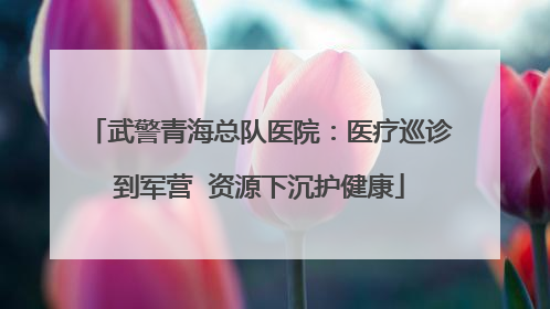 武警青海总队医院：医疗巡诊到军营  资源下沉护健康