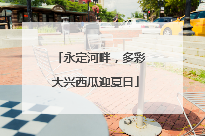 永定河畔，多彩大兴西瓜迎夏日