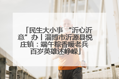 民生大小事 “沂心沂意”办丨淄博市沂源县悦庄镇：端午粽香暖老兵 百岁英雄述峥嵘