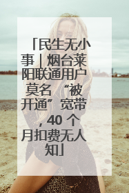 民生无小事｜烟台莱阳联通用户莫名 “被开通”宽带，40 个月扣费无人知