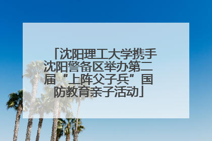 沈阳理工大学携手沈阳警备区举办第二届“上阵父子兵”国防教育亲子活动