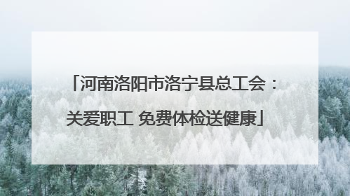 河南洛阳市洛宁县总工会：关爱职工 免费体检送健康