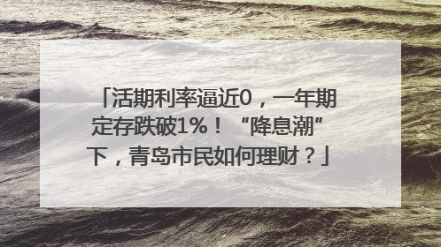 活期利率逼近0，一年期定存跌破1%！“降息潮”下，青岛市民如何理财？