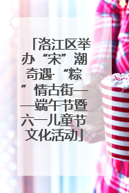 洛江区举办“宋”潮奇遇·“粽”情古街——端午节暨六一儿童节文化活动
