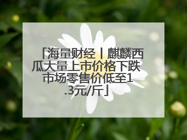 海量财经丨麒麟西瓜大量上市价格下跌 市场零售价低至1.3元/斤