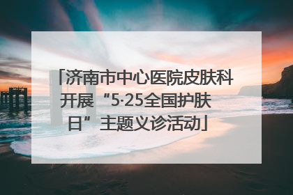 济南市中心医院皮肤科开展“5·25全国护肤日”主题义诊活动