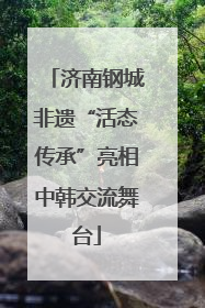 济南钢城非遗“活态传承”亮相中韩交流舞台
