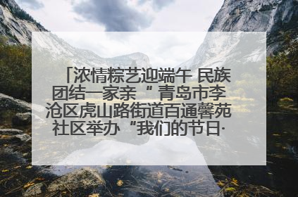 浓情粽艺迎端午 民族团结一家亲“ 青岛市李沧区虎山路街道百通馨苑社区举办“我们的节日·端午“主题活动