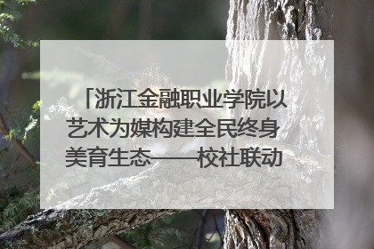 浙江金融职业学院以艺术为媒构建全民终身美育生态——校社联动共谱美育新篇章