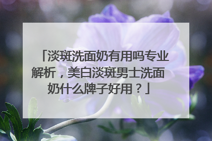 淡斑洗面奶有用吗专业解析，美白淡斑男士洗面奶什么牌子好用？