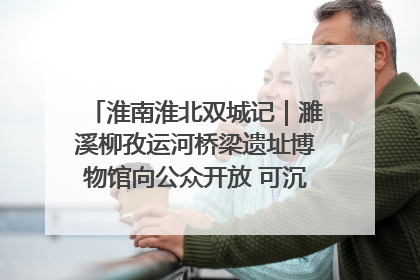 淮南淮北双城记｜濉溪柳孜运河桥梁遗址博物馆向公众开放 可沉浸式触摸历史