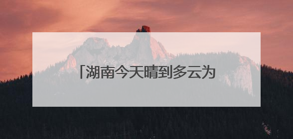 湖南今天晴到多云为主 明起降雨发展中部南部局地有大暴雨