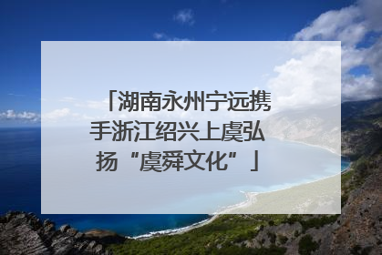 湖南永州宁远携手浙江绍兴上虞弘扬“虞舜文化”
