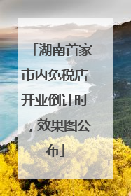 湖南首家市内免税店开业倒计时，效果图公布