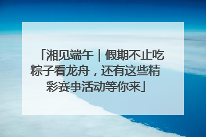 湘见端午｜假期不止吃粽子看龙舟，还有这些精彩赛事活动等你来