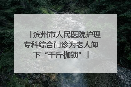 滨州市人民医院护理专科综合门诊为老人卸下“千斤枷锁”
