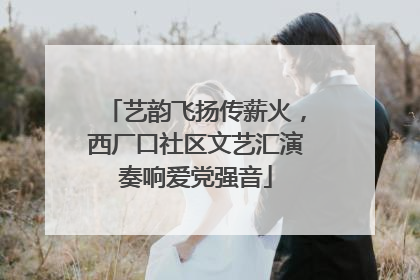 艺韵飞扬传薪火，西厂口社区文艺汇演奏响爱党强音