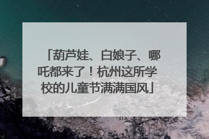 葫芦娃、白娘子、哪吒都来了！杭州这所学校的儿童节满满国风