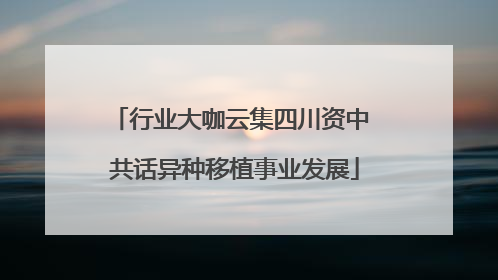 行业大咖云集四川资中 共话异种移植事业发展