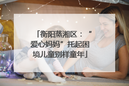 衡阳蒸湘区：“爱心妈妈”托起困境儿童别样童年