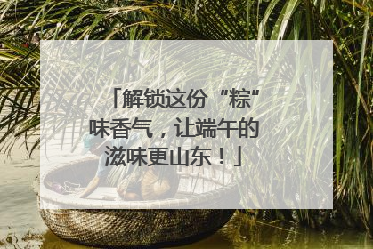 解锁这份“粽”味香气，让端午的滋味更山东！