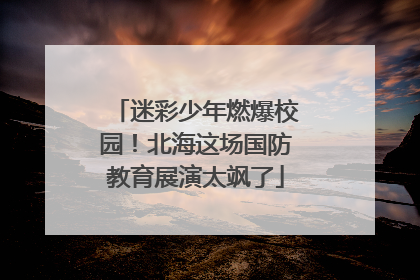 迷彩少年燃爆校园！北海这场国防教育展演太飒了