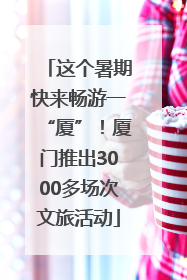 这个暑期快来畅游一“厦”！厦门推出3000多场次文旅活动