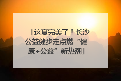 这夏完美了！长沙公益健步走点燃“健康+公益”新热潮