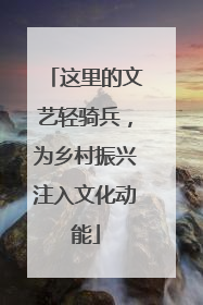 这里的文艺轻骑兵，为乡村振兴注入文化动能