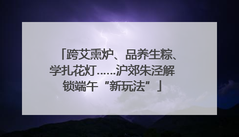 跨艾熏炉、品养生粽、学扎花灯……沪郊朱泾解锁端午“新玩法”