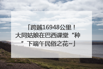 跨越16948公里！大同姑娘在巴西课堂“种”下端午民俗之花~