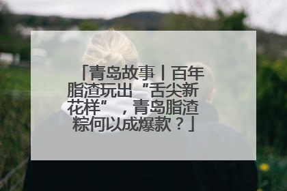 青岛故事丨百年脂渣玩出“舌尖新花样”，青岛脂渣粽何以成爆款？